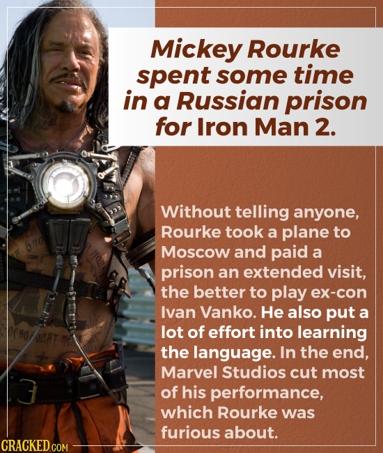 Mickey Rourke spent some time in a Russian prison for Iron Man 2. Without telling anyone, Rourke took a plane to Moscow and paid a prison an exte