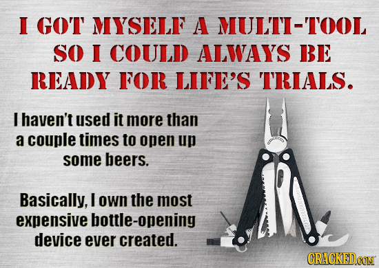 I GOT MYSELF A MULTI-TOOL SO I COULD ALWAYS BE READY FOR LIFE'S TRIALS. I haven't used it more than a couple times to open up some beers. Basically, I