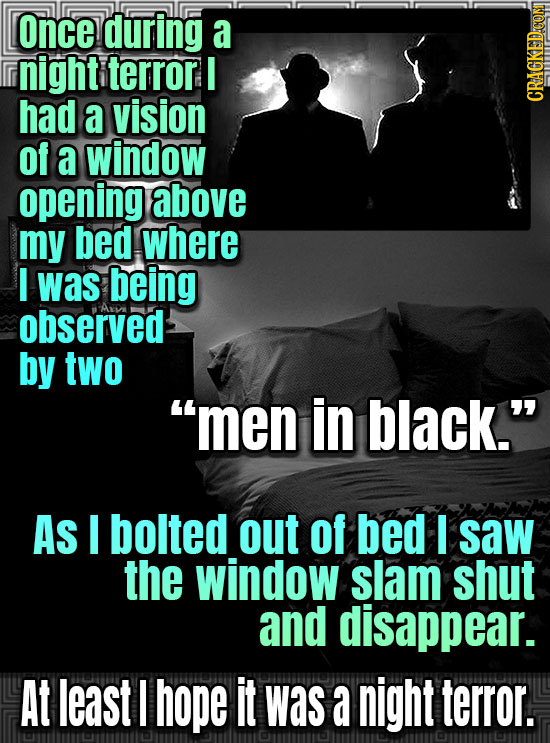 once during a night terror I had a vision CRACKEDCON of a window opening above my bed where I was being observed by two men in black. As I bolted ou