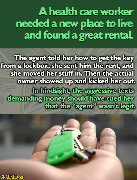 A health care worker needed a new place to live and found a great rental. The agent told her how to get the key from a lockbox, she sent him the rent,