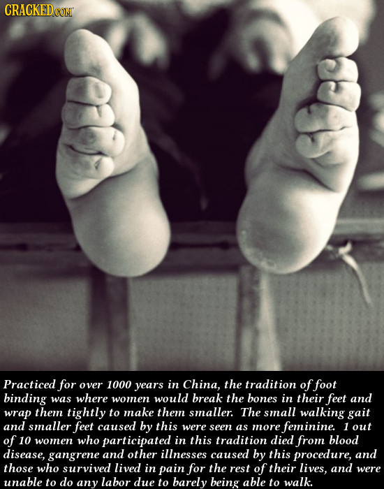 CRACKED Practiced for over 1000 years in China, the tradition of foot binding was where women would break the bones in their feet and wrap them tightl