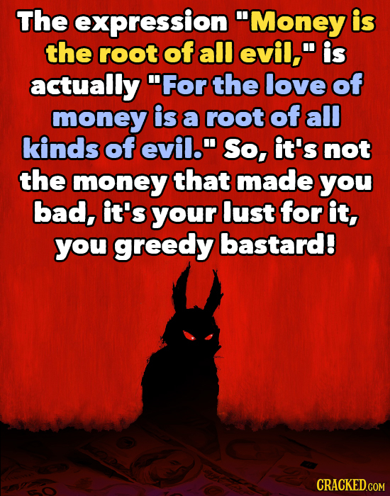 The expression 'Money is the root of all evil, is actually For the love of money is a root of all kinds of evil. So, it's not the money that made you bad, it's your lust for it you greedy bastard.