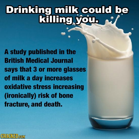 Drinking milk could be killing you. A study published in the British Medical Journal says that 3 or more glasses of milk a day increases oxidative str