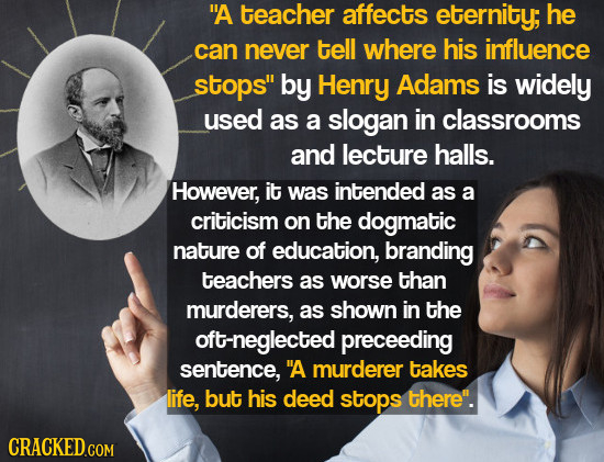 A teacher affects eternity; he can never tell where his influence stops by Henry Adams is widely used as a slogan in classrooms and lecture halls. H