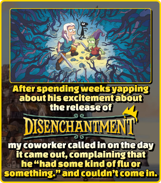 After spending weeks yapping about his excitement about the release of DISENCHANTMENT my coworker called in on the day it came out, complaining that h