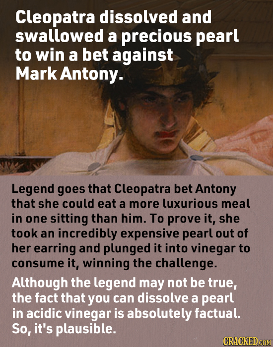 Cleopatra dissolved and swallowed a precious pearl to win a bet against Mark Antony. Legend goes that Cleopatra bet Antony that she could eat a more l