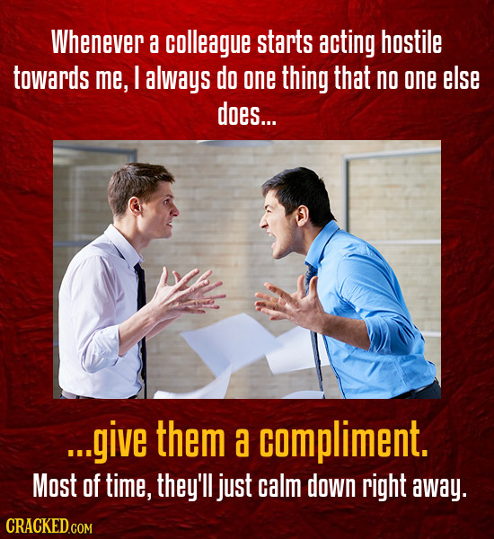 Whenever a colleague starts acting hostile towards me, I always do one thing that no one else does... ...give them a compliment. Most of time, they'll