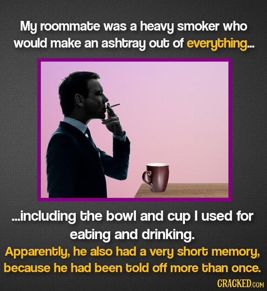 My roommate was a heavy smoker who would make an ashtray out of everything... ...including the bowl and cup I used for eating and drinking. Apparently