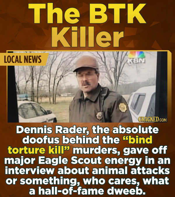 The BTK Killer LOCAL NEWS KGN CRACKED.CON Dennis Rader, the absolute doofus behind the bind torture kill'' murders, gave off major Eagle Scout energy