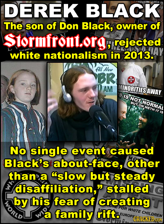 DEREK BLACK The son of Don Black, owner of Stormfront.org, guy rejected white nationalism in 2013. All New BR AM INORITIES BAWAY IS NOT BUT ON METH NO