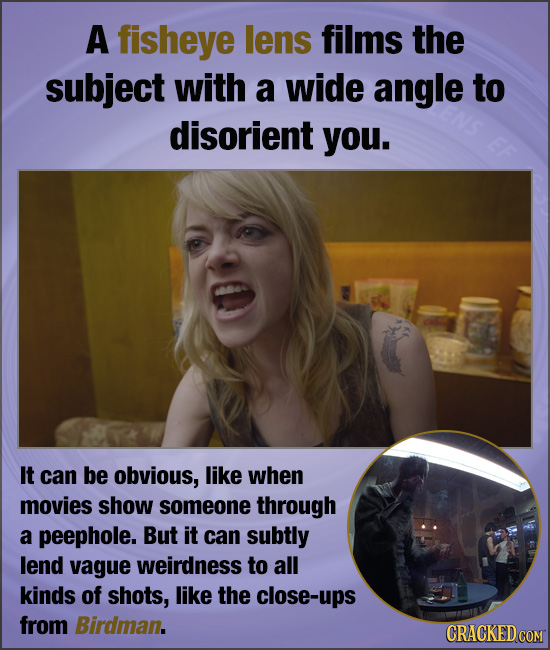 A fisheye lens films the subject with a wide angle to disorient you. It can be obvious, like when movies show someone through a peephole. But it can s