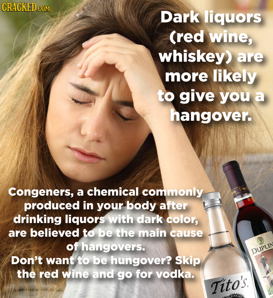Dark liquors (red wine, whiskey) are more likely to give you a hangover. Congeners, a chemical commonly produced in your body after drinking liquors w