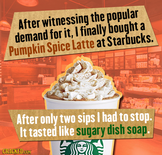witnessing the popular After for it, finally bought a demand at Pumpkin Spice Latte Starbucks. After only two sips I had to stop. lt tasted like sugar