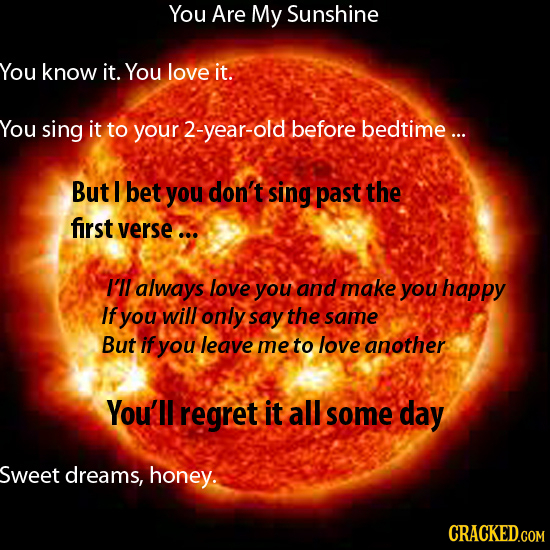 You Are My Sunshine You know it. You love it. You sing it to your -year-old before bedtime ... But 1 bet you don't sing past the first verse ... I'll