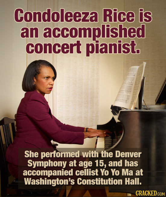 Condoleeza Rice is an accomplished concert pianist. She performed with the Denver Symphony at age 15, and has accompanied cellist Yo Yo Ma at Washingt