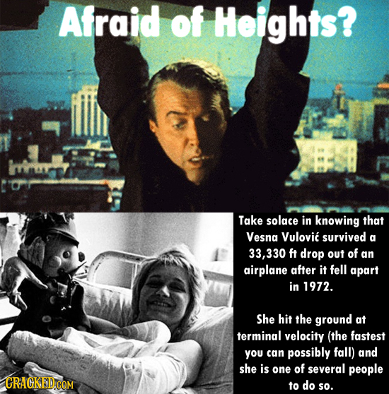 Afraid of Heights? Take solace in knowing that Vesna Vulovic survived a 33,330 ft drop out of an airplane after it fell apart in 1972. She hit the gro