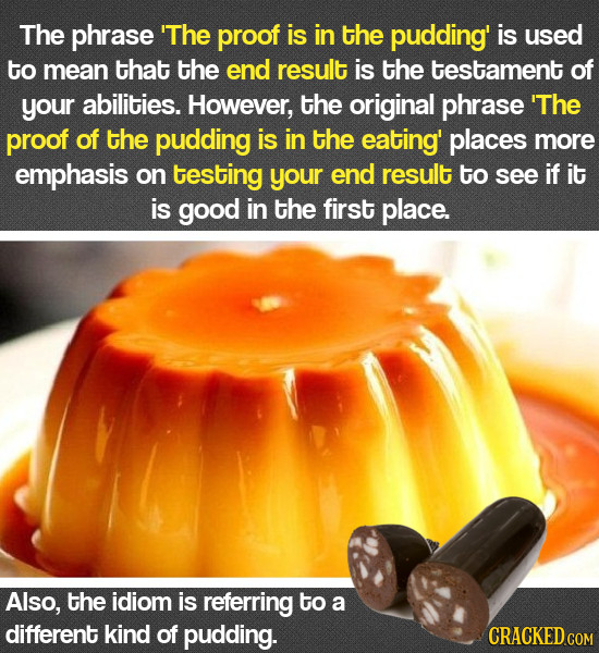 The phrase 'The proof is in the pudding' is used to mean that the end result is the testament of your abilities. However, the original phrase 'The pro