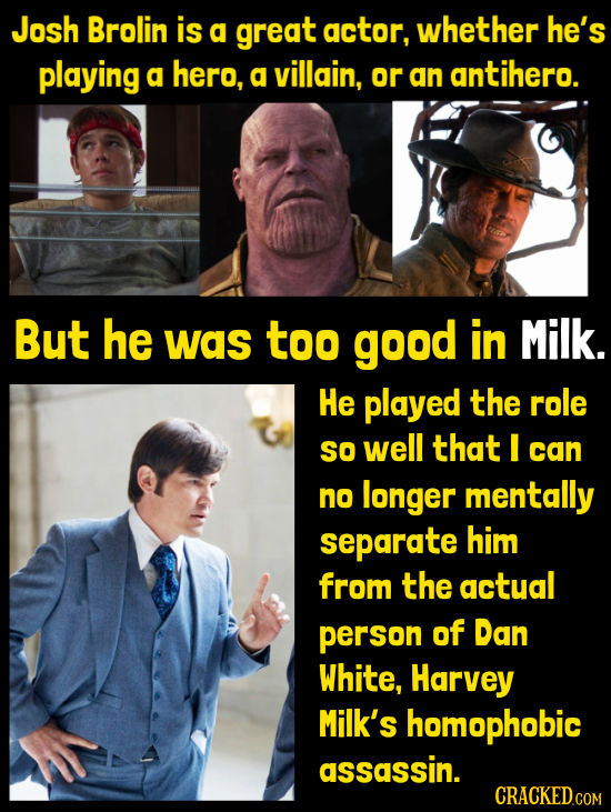 Josh Brolin is g great actor, whether he's playing a hero, a villain, or an antihero. But he was too good in Milk. He played the role SO well that I c