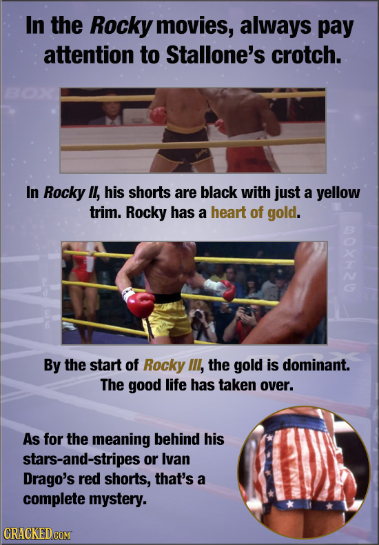 In the Rocky movies, always pay attention to Stallone's crotch. In Rocky l, his shorts are black with just a yellow trim. Rocky has a heart of gold. B