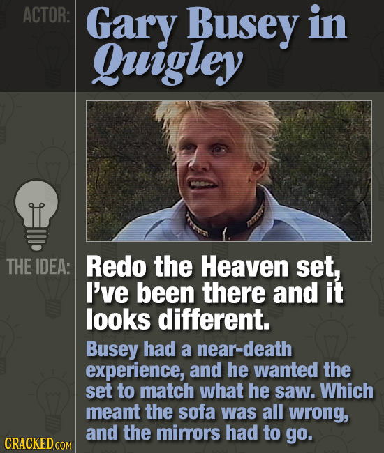 ACTOR: Gary Busey in Quigley THE IDEA: Redo the Heaven set, I've been there and it looks different. Busey had a near-death experience, and he wanted t
