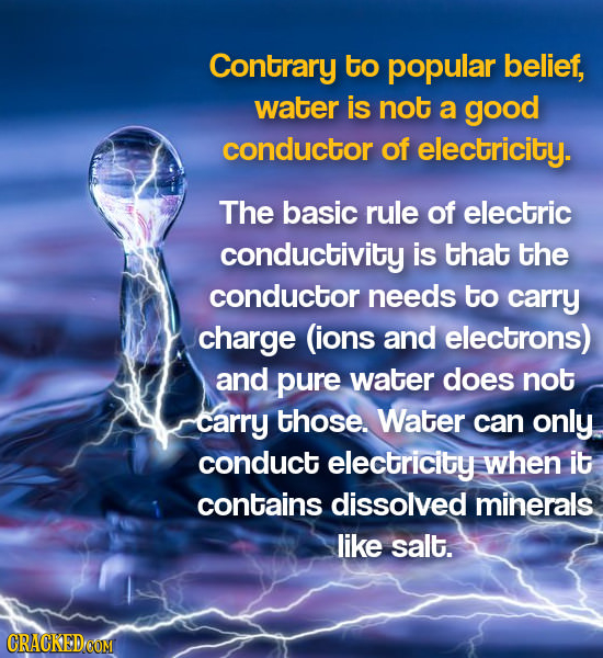 Contrary to popular belief, water is not a good conductor of electricity. The basic rule of electric conductivity is that the conductor needs to carry