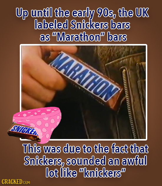 Up until the early 90s, the UK labeled Snickers bars as Marathon bars MARATHON This was due to the fact that Snickers, sounded an awful lot like kn