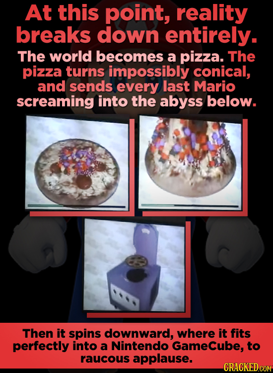 At this point, reality breaks down entirely. The world becomes a pizza. The pizza turns impossibly conical, and sends every last Mario screaming into