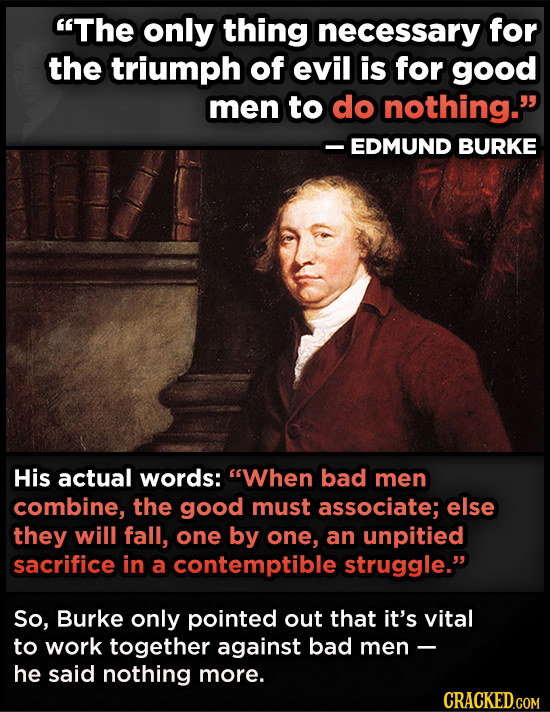 The only thing necessary for the triumph of evil is for good men to do nothing. -EDMUND BURKE His actual words: When bad men combine, the good must