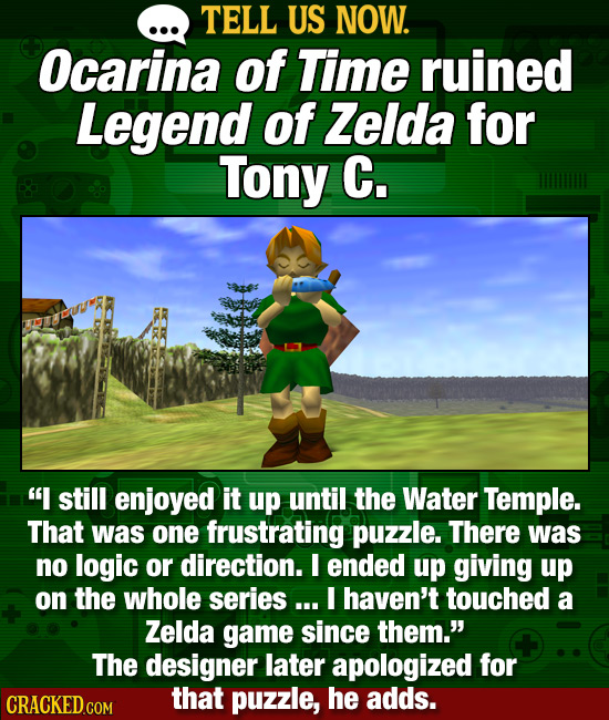 TELL US NOW. Ocarina of Time ruined Legend of Zelda for Tony C. I still enjoyed it up until the Water Temple. That was one frustrating puzzle. There