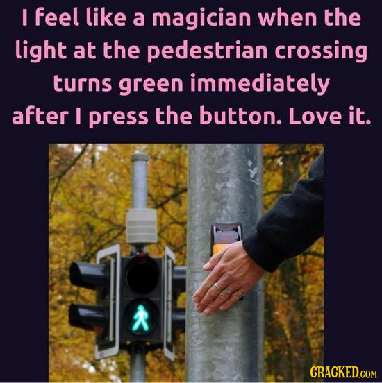 I feel like a magician when the light at the pedestrian crossing turns green immediately after I press the button. Love it.