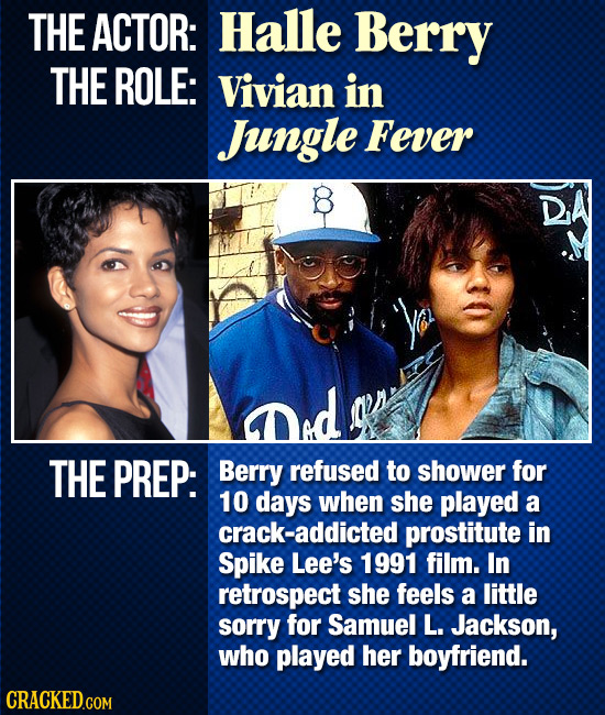THE ACTOR: Halle Berry THE ROLE: Vivian in Jngle Fever THE PREP: Berry refused to shower for 10 days when she played a crack-addicted prostitute in Sp