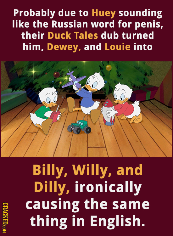 Probably due to Huey sounding like the Russian word for penis, their Duck Tales dub turned him, Dewey, and Louie into Billy, Willy, and Dilly, ironica