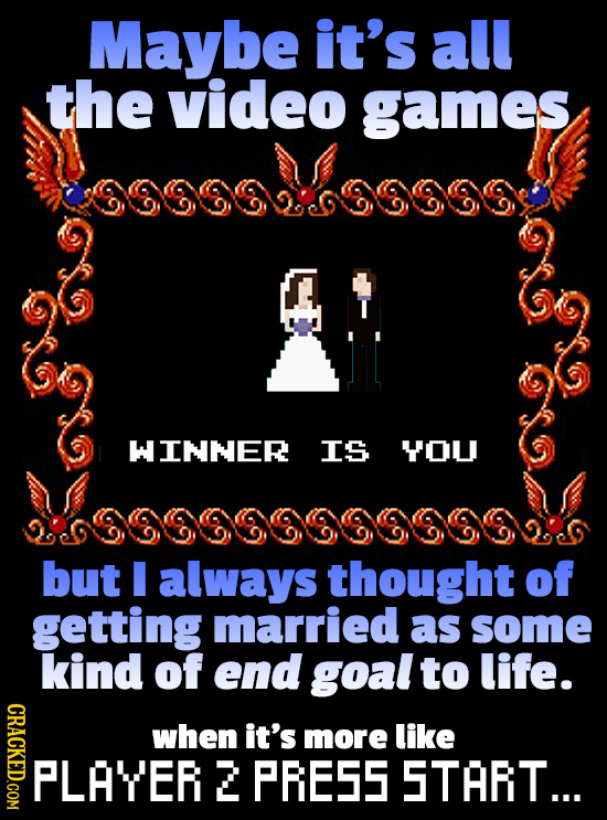 Maybe it's all the video games WINNER IS YOU but I always thought of getting married as some kind of end goal to life. CRACKED.COM when it's more like