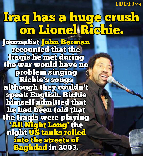 CRACKED.COM Iraq has a huge crush on Lionel Richie. Journalist John Berman recounted that the Iragis he met during the war would have no problem singi
