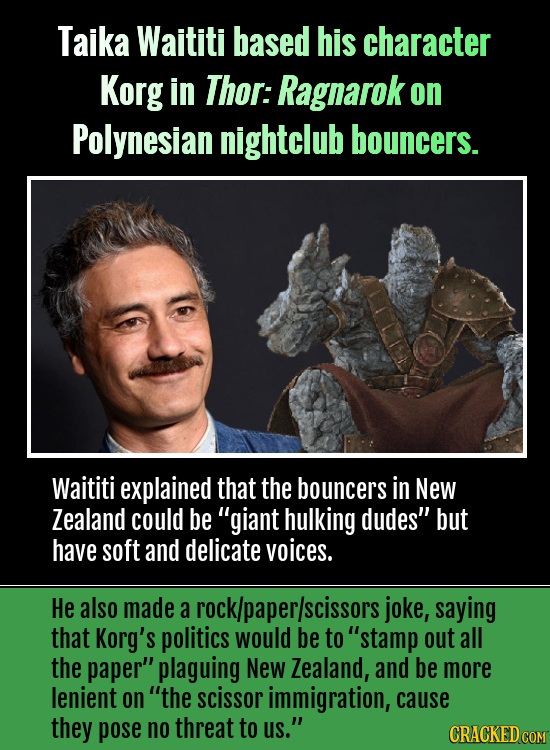 Taika Waititi based his character Korg in Thor: Ragnarok on Polynesian nightclub bouncers. Waititi explained that the bouncers in New Zealand could be
