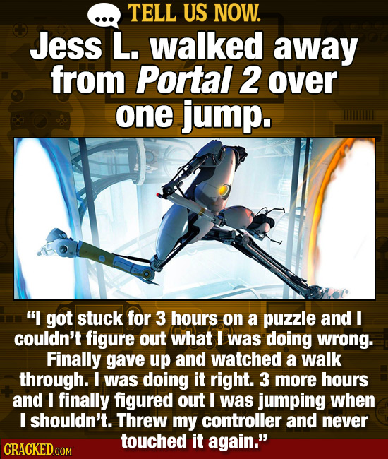 TELL US NOW. Jess L. walked away from Portal 2 over one jump. I got stuck for 3 hours on a puzzle and I couldn't figure out what I was doing wrong. F