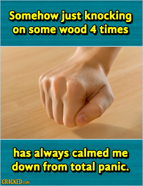 Somehow just knocking on some wood 4 times has always calmed me down from total panic. CRACKED COM