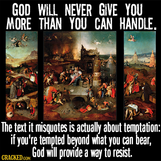 GOD WILL NEVER GIVE YOU MORE THAN YOU CAN HANDLE. The text It misquotes is actually about temptation: if you're tempted beyond what you can bear, God