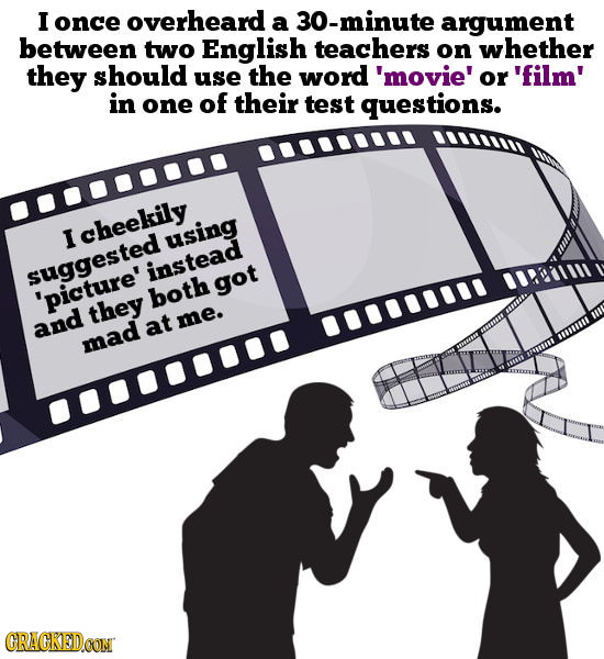 I once overheard a 30-minute argument between two English teachers on whether they should use the word 'movie' or 'film' in one of their test question