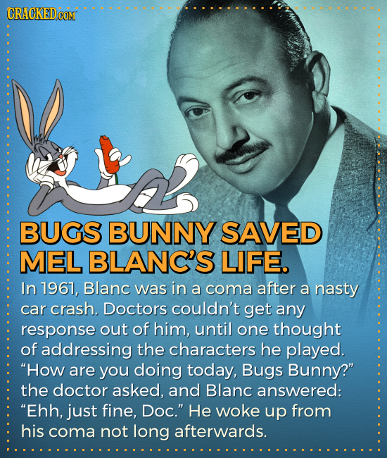 CRACKEDCON BUGS BUNNY SAVED MEL BLANC'S LIFE. In 17967, Blanc was in a coma after a nasty car crash. Doctors couldn't get any response out of him, unt