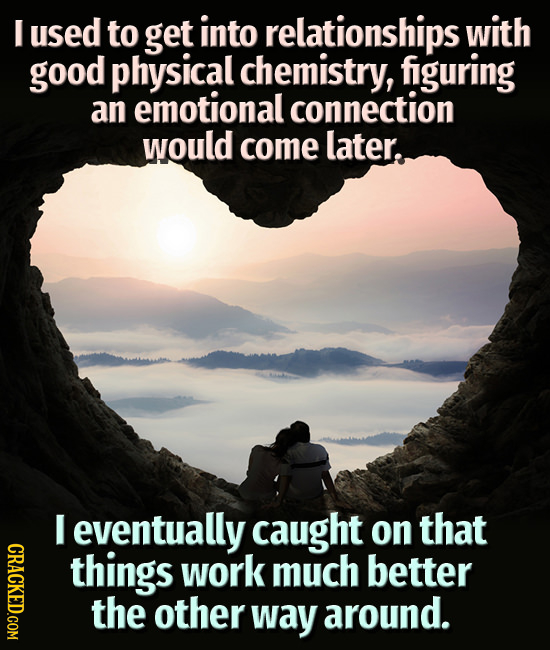 I used to get into relationships with good physical chemistry, figuring an emotional connection would come later. I eventually caught on that CRACE th