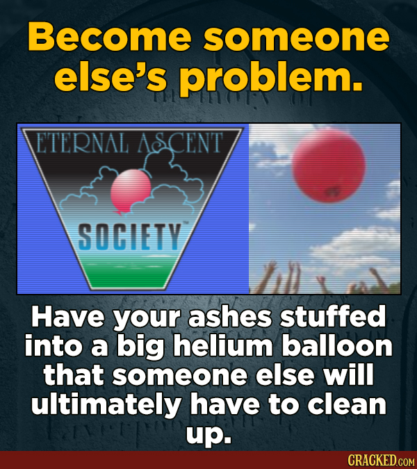Become someone else's problem. ETERNAL ASCENT SOCIETY Have your ashes stuffed into a big helium balloon that someone else will ultimately have to clea