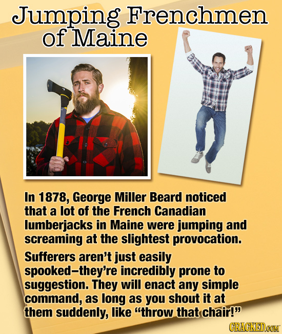 Jumping Frenchmen of Maine In 1878, George Miller Beard noticed that a lot of the French Canadian lumberjacks in Maine were jumping and screaming at t