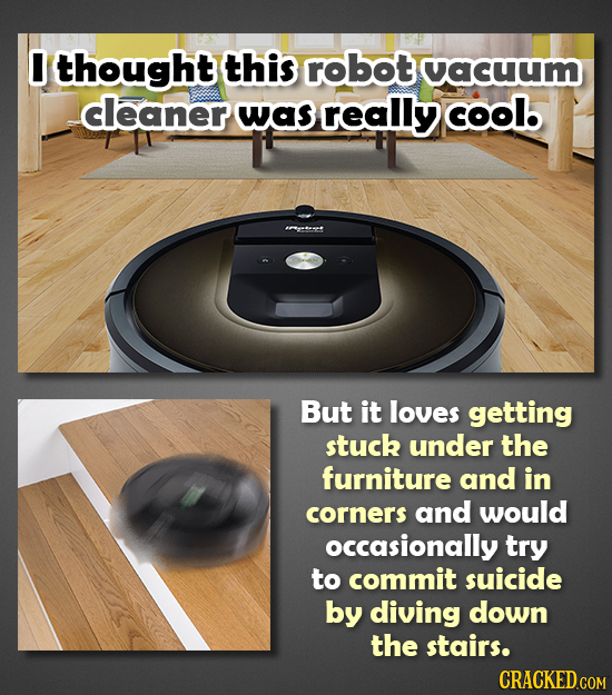 0 thought this robot cacuum cleaner was really cool But it loves getting stuck under the furniture and in corners and would occasionally try to commit