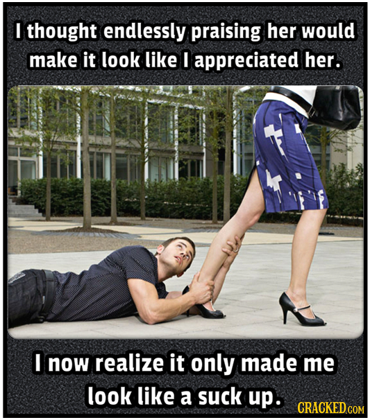 I thought endlessly praising her would make it look like I appreciated her. I now realize it only made me look like a suck up. CRACKED COM