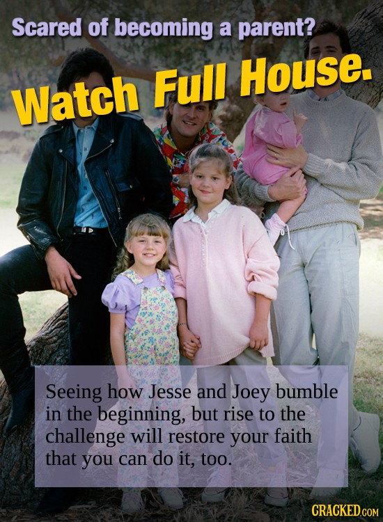 Scared of becoming a parent? Full House. Watch Seeing how Jesse and Joey bumble in the beginning, but rise to the challenge will restore your faith th