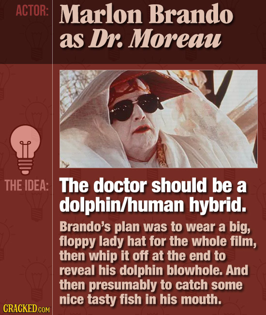 ACTOR: Marlon Brando as Dr. Moreau THE IDEA: The doctor should be a dolphin/human hybrid. Brando's plan was to wear a big, floppy lady hat for the who