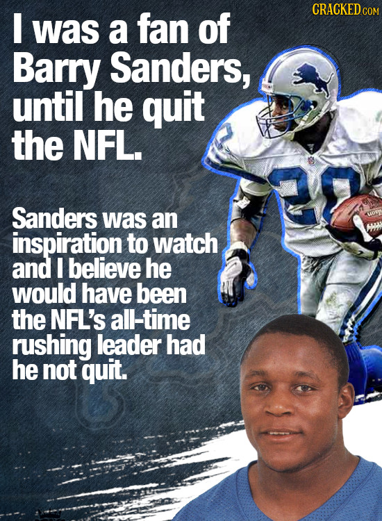 I CRACKEDC was a fan of Barry Sanders, until he quit the NFL. Sanders was an inspiration to watch and I believe he would have been the NFL'S all-time