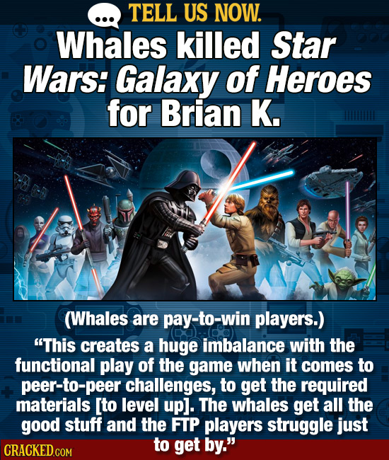 TELL US NOW. Whales killed Star Wars: Galaxy of Heroes for Brian K. (Whales are pay-to-win players.) This creates a huge imbalance with the functiona
