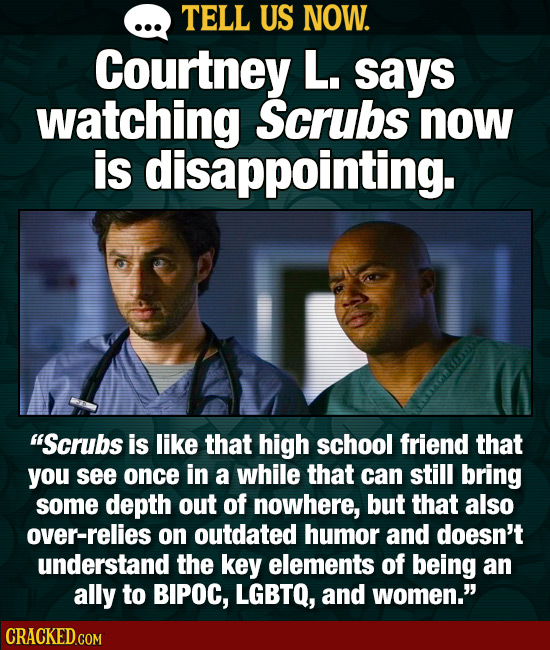 TELL US NOW. Courtney L. says watching Scrubs now is disappointing. Scrubs is like that high school friend that you see once in a while that can stil